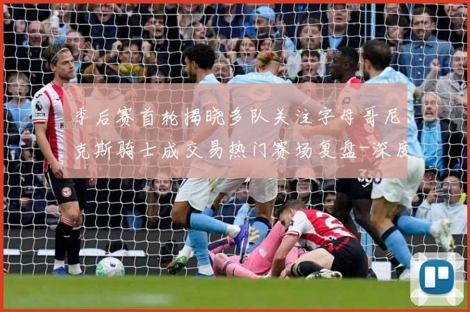 季后赛首轮揭晓多队关注字母哥尼克斯骑士成交易热门赛场复盘-深度解析
