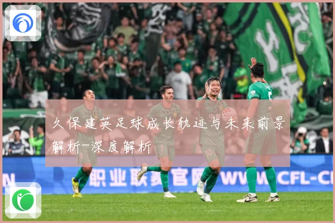 久保建英足球成长轨迹与未来前景解析-深度解析