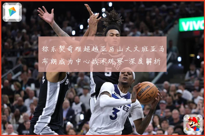 称东契奇难超越亚历山大文班亚马布朗成为中心战术观察-深度解析