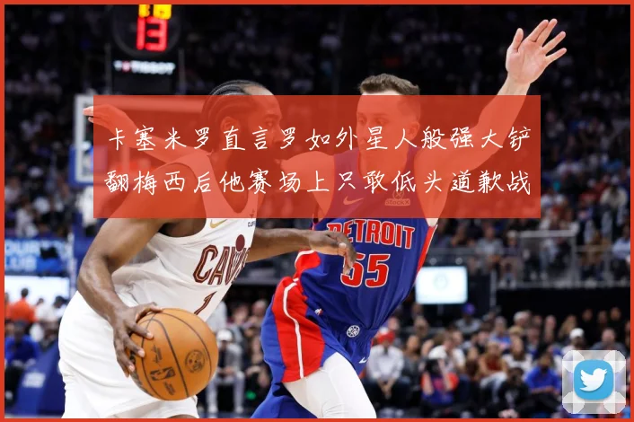 卡塞米罗直言罗如外星人般强大铲翻梅西后他赛场上只敢低头道歉战术观察-深度解析