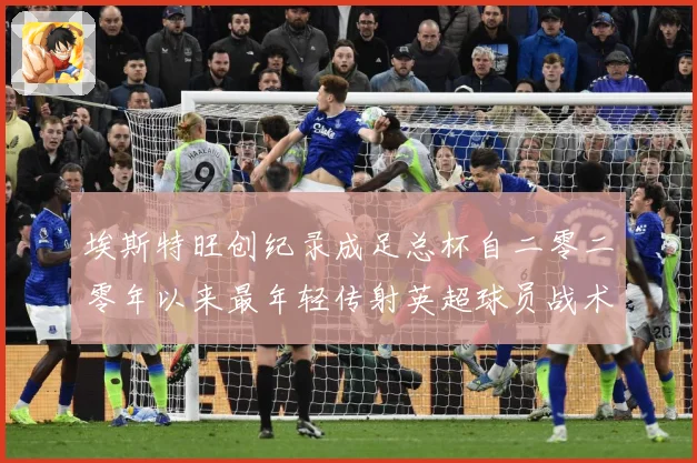 埃斯特旺创纪录成足总杯自二零二零年以来最年轻传射英超球员战术观察-深度解析