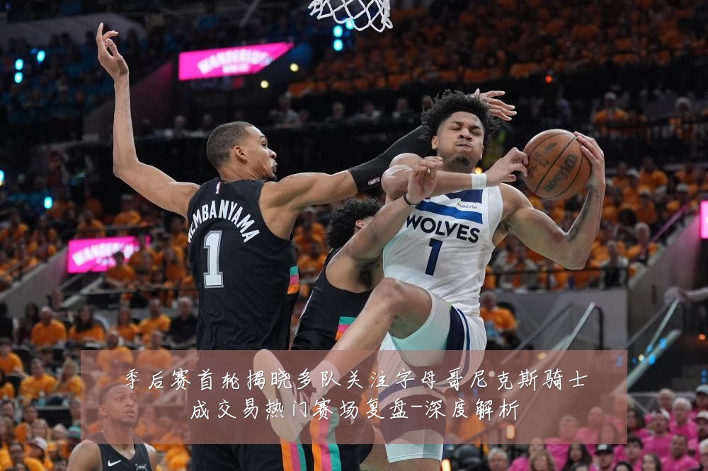 季后赛首轮揭晓多队关注字母哥尼克斯骑士成交易热门赛场复盘-深度解析
