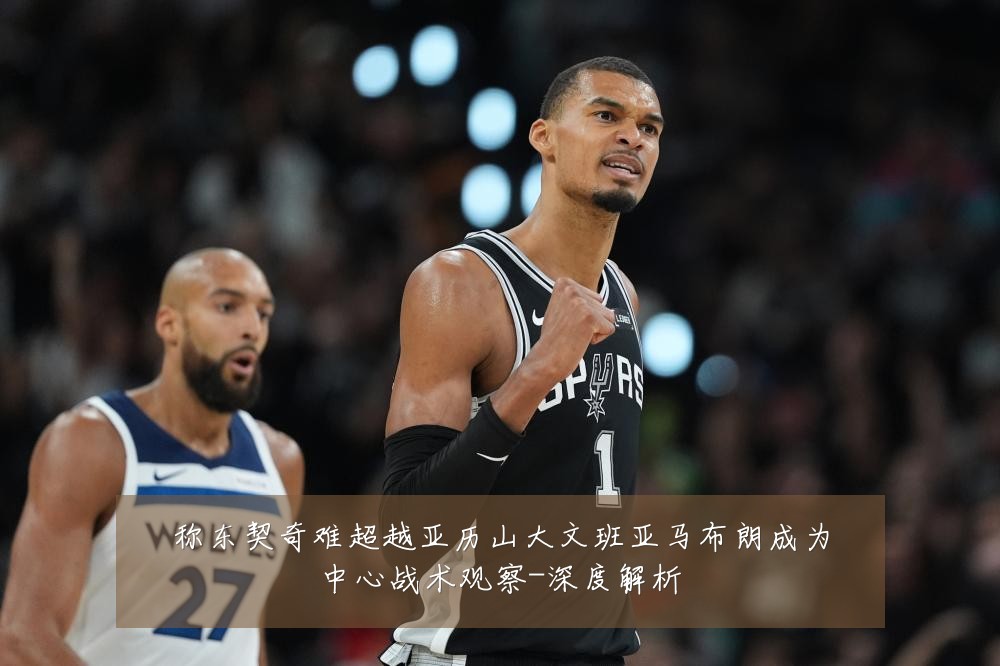 称东契奇难超越亚历山大文班亚马布朗成为中心战术观察-深度解析